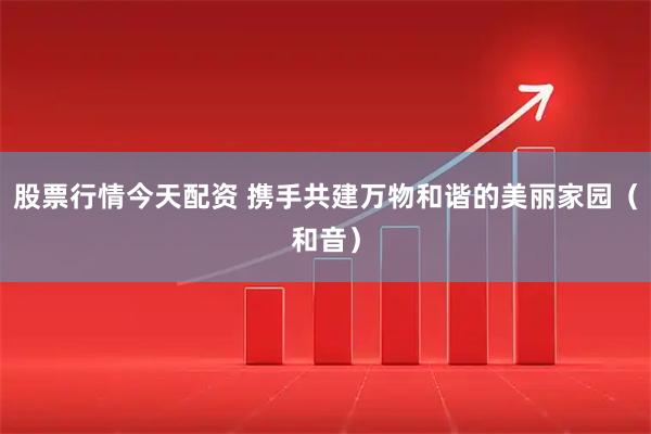 股票行情今天配资 携手共建万物和谐的美丽家园（和音）