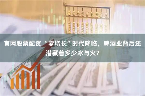 官网股票配资 “零增长”时代降临，啤酒业背后还潜藏着多少冰与火？