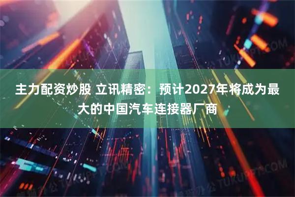 主力配资炒股 立讯精密：预计2027年将成为最大的中国汽车连接器厂商