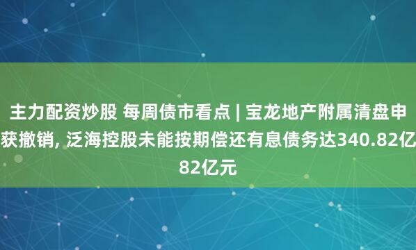 主力配资炒股 每周债市看点 | 宝龙地产附属清盘申请获撤销, 泛海控股未能按期偿还有息债务达340.82亿元